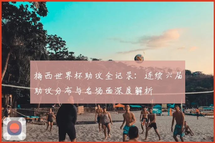 梅西世界杯助攻全记录：连续六届助攻分布与名场面深度解析