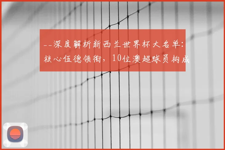 __深度解析新西兰世界杯大名单：核心伍德领衔，10位澳超球员构成关键力量__