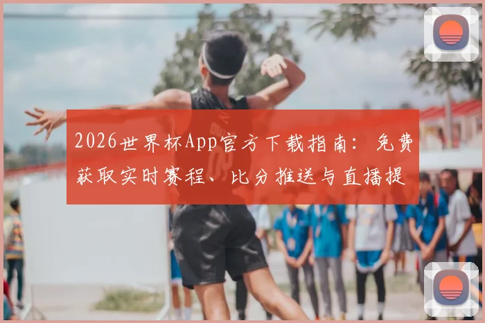 2026世界杯App官方下载指南:免费获取实时赛程、比分推送与直播提醒工具
