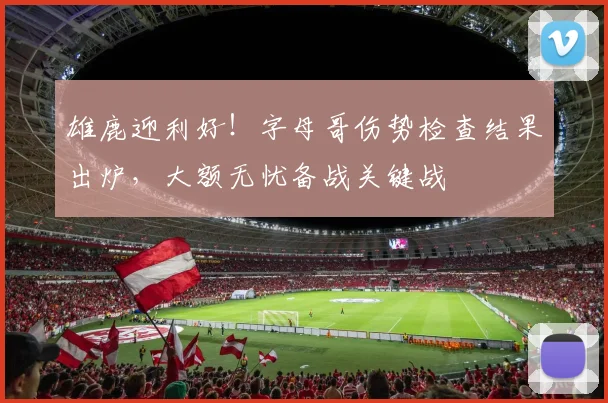 雄鹿迎利好！字母哥伤势检查结果出炉，大额无忧备战关键战