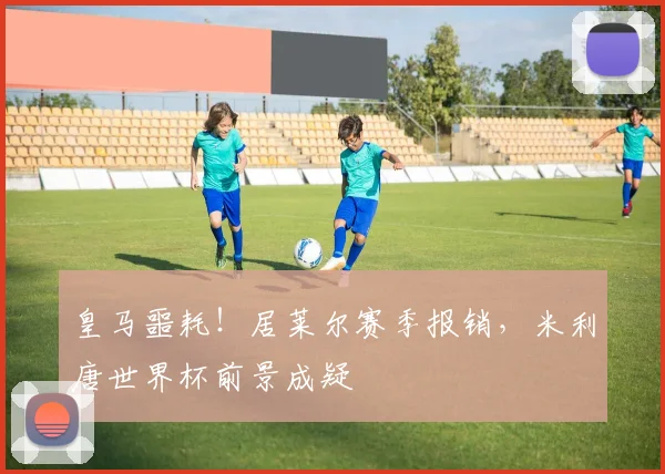 皇马噩耗！居莱尔赛季报销，米利唐世界杯前景成疑