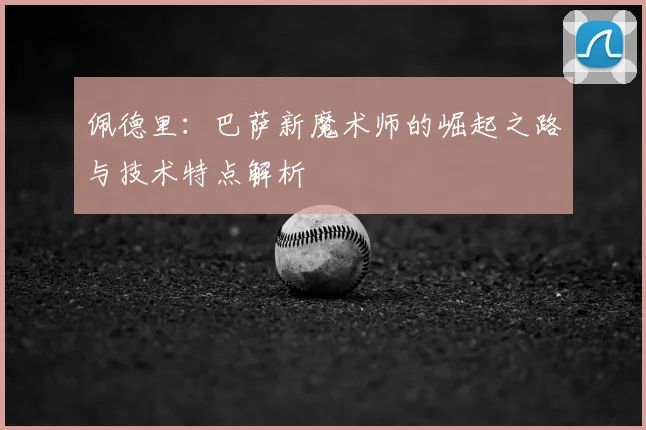 佩德里：巴萨新魔术师的崛起之路与技术特点解析
