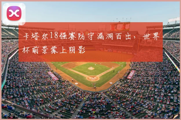 卡塔尔18强赛防守漏洞百出，世界杯前景蒙上阴影