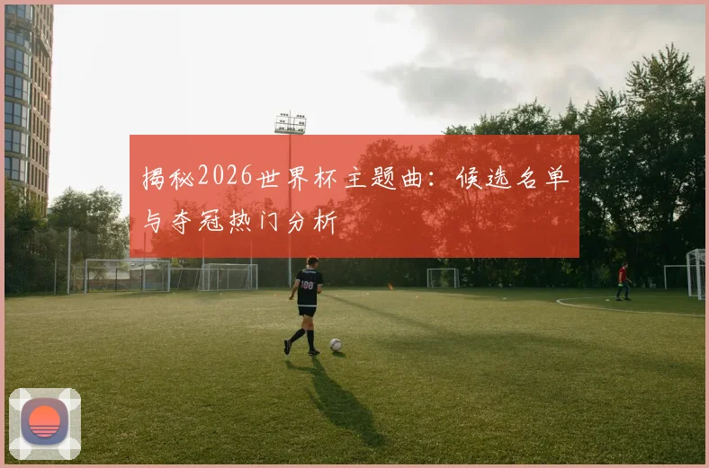 揭秘2026世界杯主题曲：候选名单与夺冠热门分析