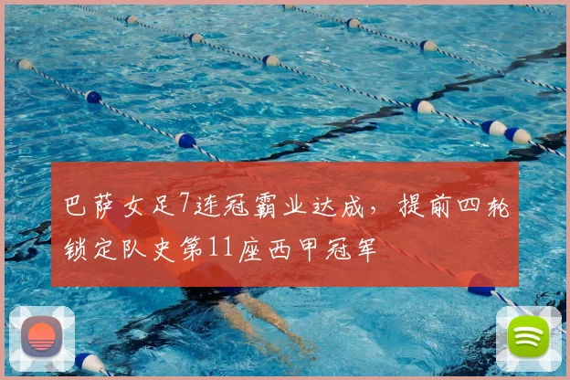 巴萨女足7连冠霸业达成，提前四轮锁定队史第11座西甲冠军