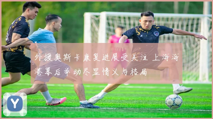 外援奥斯卡康复进展受关注 上海海港幕后举动尽显情义与格局