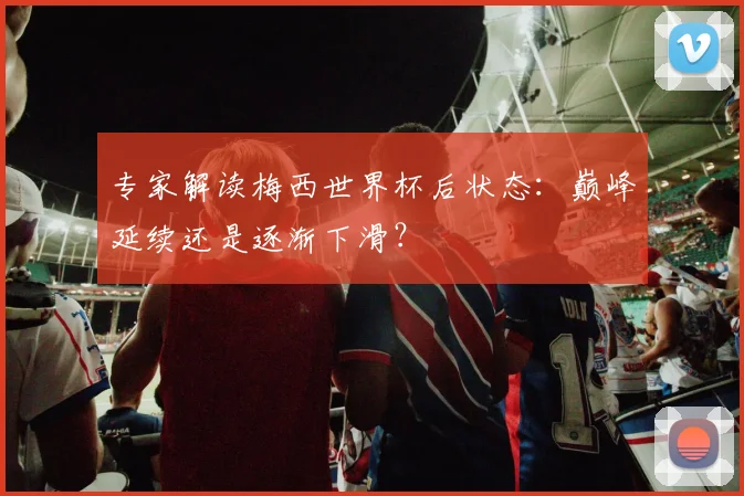 专家解读梅西世界杯后状态：巅峰延续还是逐渐下滑？