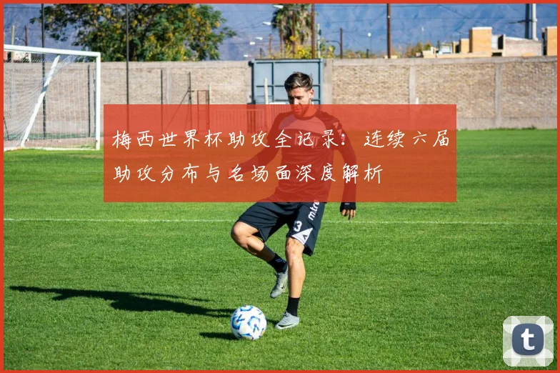 梅西世界杯助攻全记录：连续六届助攻分布与名场面深度解析
