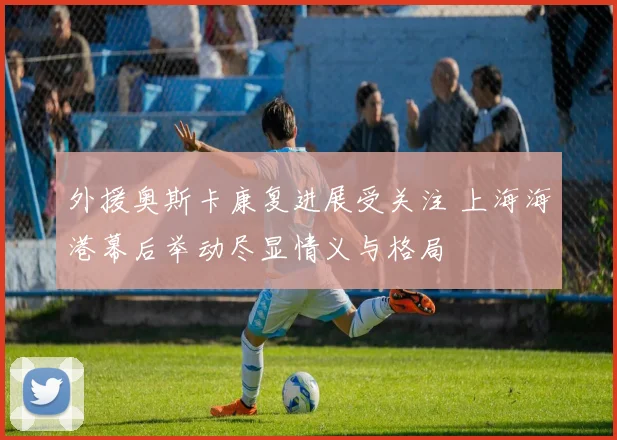 外援奥斯卡康复进展受关注 上海海港幕后举动尽显情义与格局
