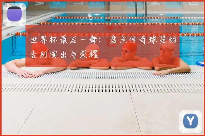 世界杯最后一舞:盘点传奇球星的告别演出与荣耀
