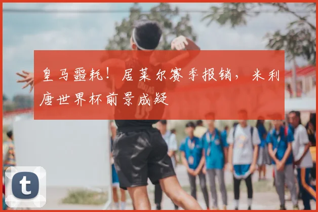 皇马噩耗！居莱尔赛季报销，米利唐世界杯前景成疑