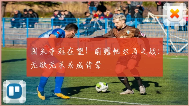 国米夺冠在望！前瞻帕尔马之战：无欲无求或成背景