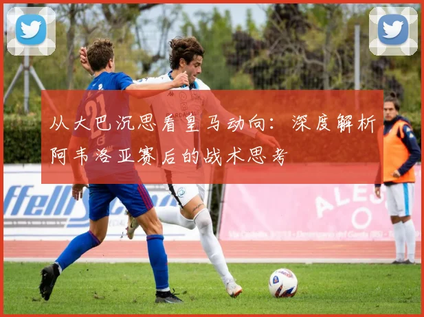 从大巴沉思看皇马动向：深度解析阿韦洛亚赛后的战术思考