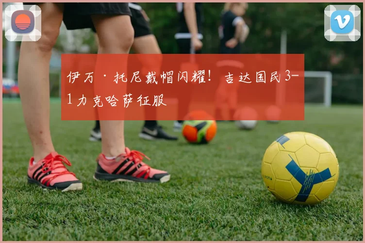 伊万·托尼戴帽闪耀！吉达国民3-1力克哈萨征服
