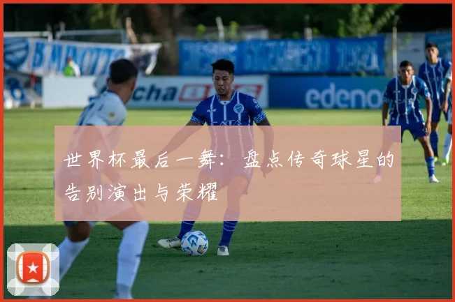 世界杯最后一舞:盘点传奇球星的告别演出与荣耀